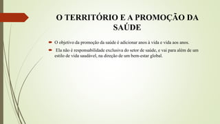 O TERRITÓRIO E A PROMOÇÃO DA
SAÚDE
 O objetivo da promoção da saúde é adicionar anos à vida e vida aos anos.
 Ela não é responsabilidade exclusiva do setor de saúde, e vai para além de um
estilo de vida saudável, na direção de um bem-estar global.
 