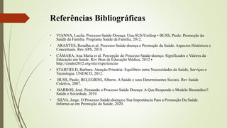 Referências Bibliográficas
• VIANNA, Lucila. Processo Saúde-Doença. Una-SUS Unifesp • BUSS, Paulo. Promoção da
Saúde da Família. Programa Saúde da Família, 2012.
• ARANTES, Rosalba et al. Processo Saúde-doença e Promoção da Saúde: Aspectos Históricos e
Conceituais. Rev APS, 2018 .
• CÂMARA, Ana Maria et al. Percepção do Processo Saúde-doença: Significados e Valores da
Educação em Saúde. Rev Bras de Educação Médica, 2012 •
http://cmdss2012.org/site/experiencias
• STARFIELD, Barbara. Atenção Primária: Equilíbrio entre Necessidades de Saúde, Serviços e
Tecnologia. UNESCO, 2012.
• BUSS, Paulo; BELEGRINI, Alberto. A Saúde e seus Determinantes Sociais. Rev Saúde
Coletiva, 2007.
• BARROS, José. Pensando o Processo Saúde Doença: A Que Responde o Modelo Biomédico?.
Saúde e Sociedade, 2019.
• SILVA, Jorge. O Processo Saúde-doença e Sua Importância Para a Promoção Da Saúde.
Informe-se em Promoção da Saúde, 2020.
 
