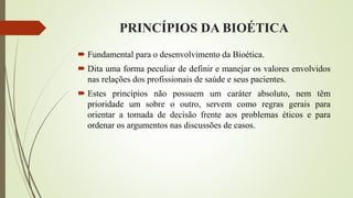 PRINCÍPIOS DA BIOÉTICA
 Fundamental para o desenvolvimento da Bioética.
 Dita uma forma peculiar de definir e manejar os valores envolvidos
nas relações dos profissionais de saúde e seus pacientes.
 Estes princípios não possuem um caráter absoluto, nem têm
prioridade um sobre o outro, servem como regras gerais para
orientar a tomada de decisão frente aos problemas éticos e para
ordenar os argumentos nas discussões de casos.
 