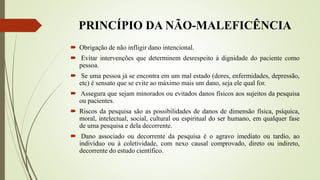PRINCÍPIO DA NÃO-MALEFICÊNCIA
 Obrigação de não infligir dano intencional.
 Evitar intervenções que determinem desrespeito à dignidade do paciente como
pessoa.
 Se uma pessoa já se encontra em um mal estado (dores, enfermidades, depressão,
etc) é sensato que se evite ao máximo mais um dano, seja ele qual for.
 Assegura que sejam minorados ou evitados danos físicos aos sujeitos da pesquisa
ou pacientes.
 Riscos da pesquisa são as possibilidades de danos de dimensão física, psíquica,
moral, intelectual, social, cultural ou espiritual do ser humano, em qualquer fase
de uma pesquisa e dela decorrente.
 Dano associado ou decorrente da pesquisa é o agravo imediato ou tardio, ao
indivíduo ou à coletividade, com nexo causal comprovado, direto ou indireto,
decorrente do estudo científico.
 