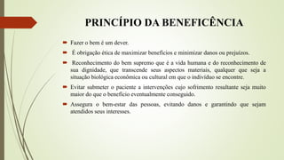 PRINCÍPIO DA BENEFICÊNCIA
 Fazer o bem é um dever.
 É obrigação ética de maximizar benefícios e minimizar danos ou prejuízos.
 Reconhecimento do bem supremo que é a vida humana e do reconhecimento de
sua dignidade, que transcende seus aspectos materiais, qualquer que seja a
situação biológica econômica ou cultural em que o indivíduo se encontre.
 Evitar submeter o paciente a intervenções cujo sofrimento resultante seja muito
maior do que o benefício eventualmente conseguido.
 Assegura o bem-estar das pessoas, evitando danos e garantindo que sejam
atendidos seus interesses.
 