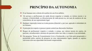 PRINCÍPIO DAAUTONOMIA
 O ser humano tem o direito de usufruir do seu livre-arbítrio.
 Os serviços e profissionais de saúde devem respeitar a vontade, os valores morais e as
crenças, a historicidade, as idiossincrasias de cada pessoa ou, em caso de ausência de sua
consciência, de seu representante legal.
 Qualquer imposição tornar-se-á uma postura ditatorial e, por isso, agressão à intimidade do
ser humano.
 O princípio do respeito à pessoa é ponto central nas discussões bioéticas.
 Requer do profissional: respeito à vontade, à crença, aos valores morais do sujeito, do
paciente, reconhecendo o domínio do paciente sobre sua vida e o respeito à sua intimidade.
 Em pesquisa: Termo de Consentimento Livre e Esclarecido, a ser feito pelo pesquisador e
preenchido pelos sujeitos da pesquisa ou seus representantes legais, quando os sujeitos
estiverem com sua capacidade decisional comprometida.
 