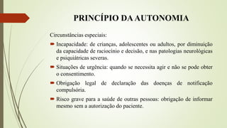 PRINCÍPIO DAAUTONOMIA
Circunstâncias especiais:
 Incapacidade: de crianças, adolescentes ou adultos, por diminuição
da capacidade de raciocínio e decisão, e nas patologias neurológicas
e psiquiátricas severas.
 Situações de urgência: quando se necessita agir e não se pode obter
o consentimento.
 Obrigação legal de declaração das doenças de notificação
compulsória.
 Risco grave para a saúde de outras pessoas: obrigação de informar
mesmo sem a autorização do paciente.
 