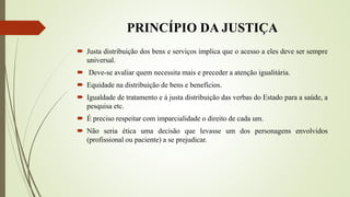 PRINCÍPIO DA JUSTIÇA
 Justa distribuição dos bens e serviços implica que o acesso a eles deve ser sempre
universal.
 Deve-se avaliar quem necessita mais e preceder a atenção igualitária.
 Equidade na distribuição de bens e benefícios.
 Igualdade de tratamento e à justa distribuição das verbas do Estado para a saúde, a
pesquisa etc.
 É preciso respeitar com imparcialidade o direito de cada um.
 Não seria ética uma decisão que levasse um dos personagens envolvidos
(profissional ou paciente) a se prejudicar.
 