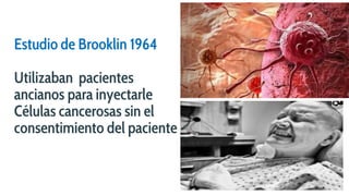 Estudio de Brooklin 1964
Utilizaban pacientes
ancianos para inyectarle
Células cancerosas sin el
consentimiento del paciente
 