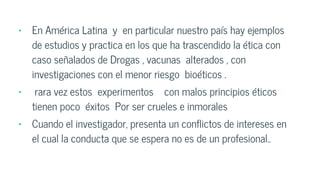 • En América Latina y en particular nuestro país hay ejemplos
de estudios y practica en los que ha trascendido la ética con
caso señalados de Drogas , vacunas alterados , con
investigaciones con el menor riesgo bioéticos .
• rara vez estos experimentos con malos principios éticos
tienen poco éxitos Por ser crueles e inmorales
• Cuando el investigador, presenta un conflictos de intereses en
el cual la conducta que se espera no es de un profesional..
 