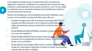La investigación biomédica procura el mejoramiento de los procedimientos
diagnósticos, terapéuricos, profilácticos y la compresión de los factores de riesgo,
protectores y desencadenantes de los procesos de enferme. y morir. En este sentido
ha contribuido en forma importante al bienetar de la humanidad, pero también ha
causado mucho dolor innecesario.
Ejemplos de investigaciones que han aportado conocimientos utilizando a seres
humanos en forma antiética y produciendo dolor y grave daño son:
• El estudio Tiuskegea sobre sífilis en pacientes de raza negra (1932-72). Sus
resultados permitieron describir el curso natural de la enfermedad pero los
sujetos que pertenecían al grupo experimental no recibieron tratamiento con
penicilina.
• Estudio Willowbrook (1956-1970).Niños retardados mentales fueron infectados
con el virus de la hepatitis B.
• Estudio Brooklyn (1964).Pacientes ancianos fueron inyectados con células
cancerosas. En un hospital judío para enfermos crónicos, sin el consentimiento
de ellos, ni de sus familiares.
• Estudio piloto de ácido lisérgico (LSD). Jóvenes no adictos recibieron LSD para
estudiar las consecuencias a largo plazo en relación a cambios de personalidad,
conducta, juicio de valores y actitudes.
3
 