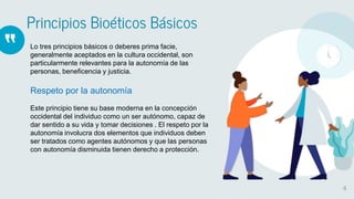 “
Principios Bioéticos Básicos
4
Lo tres principios básicos o deberes prima facie,
generalmente aceptados en la cultura occidental, son
particularmente relevantes para la autonomía de las
personas, beneficencia y justicia.
Respeto por la autonomía
Este principio tiene su base moderna en la concepción
occidental del individuo como un ser autónomo, capaz de
dar sentido a su vida y tomar decisiones . El respeto por la
autonomía involucra dos elementos que individuos deben
ser tratados como agentes autónomos y que las personas
con autonomía disminuida tienen derecho a protección.
 