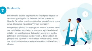 Beneficencia
El tratamiento ético de las personas no sólo implica respetar sus
decisiones y protegerlas del daño sino también procurar su
bienestar. Se incluye en este principio el de no-maleficencia, que se
deriva del principio Hipocrático "Primum non nocere".
Este principio aplicado a la investigación en seres humanos implica
que los individuos voluntarios deben esperar algún beneficio del
estudio y las posibilidades de daño deben ser menores que los
potenciales beneficios que puedan recibir. El doble carácter del
principio lleva a plantear la necesidad de no hacer daño a menos
que tal daño este intrínsecamente relacionado con el beneficio por
alcanzar.
5
 