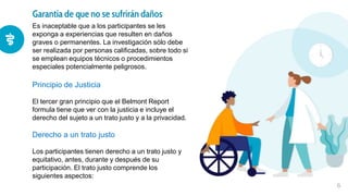 Garantía de que no se sufrirán daños
6
Para la anemia ferropénica, se fundamenta la
administración de hierro oral, que debe mantenerse
hasta la normalización de los depósitos de hierro, por
al menos 4 semanas.
Es inaceptable que a los participantes se les
exponga a experiencias que resulten en daños
graves o permanentes. La investigación sólo debe
ser realizada por personas calificadas, sobre todo si
se emplean equipos técnicos o procedimientos
especiales potencialmente peligrosos.
Principio de Justicia
El tercer gran principio que el Belmont Report
formula tiene que ver con la justicia e incluye el
derecho del sujeto a un trato justo y a la privacidad.
Derecho a un trato justo
Los participantes tienen derecho a un trato justo y
equitativo, antes, durante y después de su
participación. El trato justo comprende los
siguientes aspectos:
 