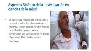 Aspectos Bioético de la Investigación en
ciencias de la salud
• En la practica medica los profesionales
de la salud enfrentan diverso desafíos
prolongar la vida del paciente por medios
de artificiales , proporcionarle
alimentación por sonda cuando no puede
el paciente . Usar Probar nuevos
Fármacos.
 