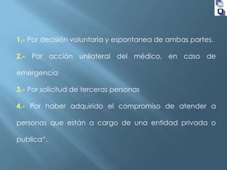 1.- Por decisión voluntaria y espontanea de ambas partes.
2.- Por acción unilateral del médico, en caso de
emergencia
3.- Por solicitud de terceras personas

4.- Por haber adquirido el compromiso de atender a
personas que están a cargo de una entidad privada o
publica“.

 