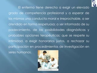 El enfermo tiene derecho a exigir un elevado

grado de competencia profesional y a esperar de
los mismos una conducta moral e irreprochable, a ser
atendido en forma respetuosa; a ser informado de su

padecimiento, de las posibilidades diagnósticas y
probables opciones terapéuticas; que se respete su
intimidad, a exigir honorarios justos, a rechazar su

participación en procedimientos de investigación en
seres humanos.

 