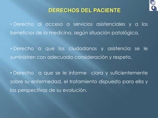 DERECHOS DEL PACIENTE
• Derecho al acceso a servicios asistenciales y a los
beneficios de la medicina, según situación patológica.
• Derecho a que los ciudadanos y asistencia se le
suministren con adecuada consideración y respeto.
• Derecho a que se le informe clara y suficientemente

sobre su enfermedad, el tratamiento dispuesto para ella y
las perspectivas de su evolución.

 