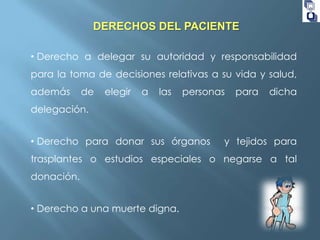 DERECHOS DEL PACIENTE
• Derecho a delegar su autoridad y responsabilidad
para la toma de decisiones relativas a su vida y salud,
además

de

elegir

a

las

personas

para

dicha

delegación.
• Derecho para donar sus órganos

y tejidos para

trasplantes o estudios especiales o negarse a tal
donación.

• Derecho a una muerte digna.

 