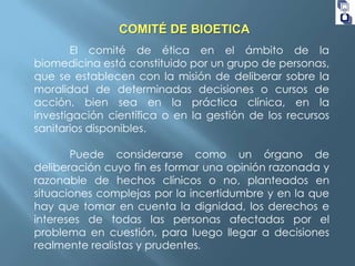 COMITÉ DE BIOETICA
El comité de ética en el ámbito de la
biomedicina está constituido por un grupo de personas,
que se establecen con la misión de deliberar sobre la
moralidad de determinadas decisiones o cursos de
acción, bien sea en la práctica clínica, en la
investigación científica o en la gestión de los recursos
sanitarios disponibles.
Puede considerarse como un órgano de
deliberación cuyo fin es formar una opinión razonada y
razonable de hechos clínicos o no, planteados en
situaciones complejas por la incertidumbre y en la que
hay que tomar en cuenta la dignidad, los derechos e
intereses de todas las personas afectadas por el
problema en cuestión, para luego llegar a decisiones
realmente realistas y prudentes.

 
