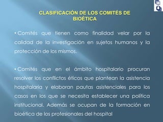 CLASIFICACIÓN DE LOS COMITÉS DE
BIOÉTICA

• Comités que tienen como finalidad velar por la
calidad de la investigación en sujetos humanos y la
protección de los mismos.
• Comités que en el ámbito hospitalario procuran
resolver los conflictos éticos que plantean la asistencia
hospitalaria y elaboran pautas asistenciales para los
casos en los que se necesita establecer una política

institucional. Además se ocupan de la formación en
bioética de los profesionales del hospital

 