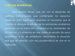 FUNCION NORMATIVA:
Esta función tienen que ver con el desarrollo de
políticas institucionales que contemplen los aspectos
bioéticos. Para lograr este propósito es necesario que el
Comité se aboque al estudio de los principales problemas
existentes en la institución; establezca las prioridades de
los mismos, y comience en ese orden el estudio de estos
problemas; a fin de establecer claramente la situación
real que en relación con esa problemática se vive en la
institución.

 