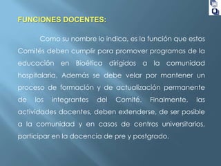 FUNCIONES DOCENTES:
Como su nombre lo indica, es la función que estos
Comités deben cumplir para promover programas de la

educación en Bioética dirigidos a la comunidad
hospitalaria. Además se debe velar por mantener un
proceso de formación y de actualización permanente

de

los

integrantes

del

Comité.

Finalmente,

las

actividades docentes, deben extenderse, de ser posible
a la comunidad y en casos de centros universitarios,

participar en la docencia de pre y postgrado.

 