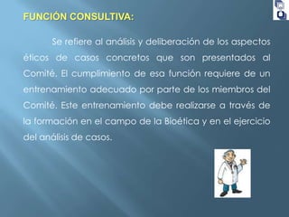 FUNCIÓN CONSULTIVA:
Se refiere al análisis y deliberación de los aspectos

éticos de casos concretos que son presentados al
Comité. El cumplimiento de esa función requiere de un
entrenamiento adecuado por parte de los miembros del

Comité. Este entrenamiento debe realizarse a través de
la formación en el campo de la Bioética y en el ejercicio
del análisis de casos.

 