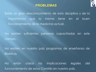 PROBLEMAS
Existe un gran desconocimiento de esta disciplina y de la

importancia

que

la

misma

tiene

en

el

buen

funcionamiento de la medicina actual.

No existen suficientes personas capacitadas en este
campo.
No existen en nuestro país programas de enseñanza de
Bioética.
No

están

claras

las

implicaciones

legales

funcionamiento de estos Comités en nuestro país.

del

 