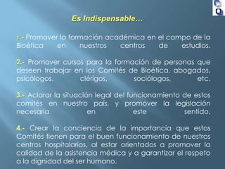 Es Indispensable…
Promover la formación académica en el campo de la
Bioética
en
nuestros
centros
de
estudios.
1.-

2.- Promover cursos para la formación de personas que
deseen trabajar en los Comités de Bioética, abogados,
psicólogos,
clérigos,
sociólogos,
etc.
3.- Aclarar la situación legal del funcionamiento de estos
comités en nuestro país, y promover la legislación
necesaria
en
este
sentido.
4.- Crear la conciencia de la importancia que estos
Comités tienen para el buen funcionamiento de nuestros
centros hospitalarios, al estar orientados a promover la
calidad de la asistencia médica y a garantizar el respeto
a la dignidad del ser humano.

 
