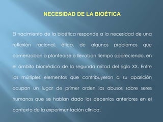 NECESIDAD DE LA BIOÉTICA

El nacimiento de la bioética responde a la necesidad de una
reflexión

racional,

ética,

de

algunos

problemas

que

comenzaban a plantearse o llevaban tiempo apareciendo, en
el ámbito biomédico de la segunda mitad del siglo XX. Entre
los múltiples elementos que contribuyeron a su aparición
ocupan un lugar de primer orden los abusos sobre seres
humanos que se habían dado los decenios anteriores en el
contexto de la experimentación clínica.

 