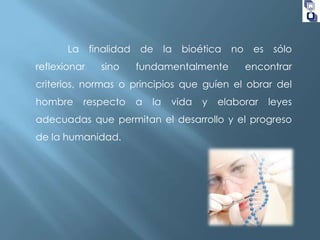 La

finalidad

reflexionar

sino

de

la

bioética

fundamentalmente

no

es

sólo

encontrar

criterios, normas o principios que guíen el obrar del
hombre

respecto

a

la

vida

y

elaborar

leyes

adecuadas que permitan el desarrollo y el progreso
de la humanidad.

 