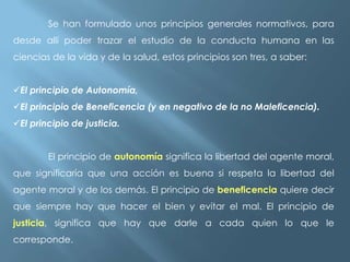 Se han formulado unos principios generales normativos, para
desde allí poder trazar el estudio de la conducta humana en las
ciencias de la vida y de la salud, estos principios son tres, a saber:
El principio de Autonomía,
El principio de Beneficencia (y en negativo de la no Maleficencia).
El principio de justicia.
El principio de autonomía significa la libertad del agente moral,
que significaría que una acción es buena si respeta la libertad del

agente moral y de los demás. El principio de beneficencia quiere decir
que siempre hay que hacer el bien y evitar el mal. El principio de
justicia, significa que hay que darle a cada quien lo que le
corresponde.

 