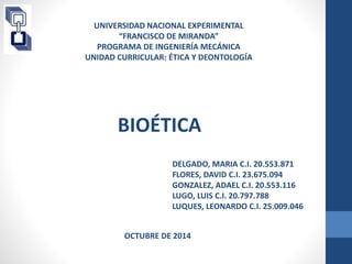 UNIVERSIDAD NACIONAL EXPERIMENTAL 
“FRANCISCO DE MIRANDA” 
PROGRAMA DE INGENIERÍA MECÁNICA 
UNIDAD CURRICULAR: ÉTICA Y DEONTOLOGÍA 
BIOÉTICA 
DELGADO, MARIA C.I. 20.553.871 
FLORES, DAVID C.I. 23.675.094 
GONZALEZ, ADAEL C.I. 20.553.116 
LUGO, LUIS C.I. 20.797.788 
LUQUES, LEONARDO C.I. 25.009.046 
OCTUBRE DE 2014 
 