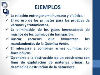 EJEMPLOS 
 La relación entre genoma humano y bioética. 
BIOÉTICA GENERAL 
 El no uso de los primates para las pruebas de 
DE BEEFICIENCIA 
DE JUSTIIA 
vacunas y tratamientos. 
 La eliminación de los gases invernaderos de 
muchos de los químicos de fumigación. 
 Buscar recursos que favorezcan los 
mandamientos de la Química Verde. 
 El rehusarse a combinar armas químicas con 
fines bélicos. 
 Oponerse a la destrucción de un ecosistema con 
fines de explotación de materias primas. La 
desmedida destrucción de la naturaleza. 
 