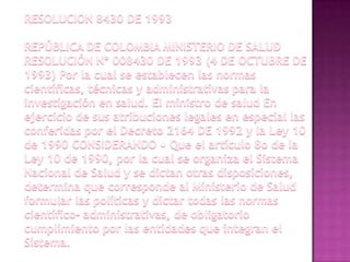RESOLUCION 8430 DE 1993REPÚBLICA DE COLOMBIA MINISTERIO DE SALUD RESOLUCIÓN Nº 008430 DE 1993 (4 DE OCTUBRE DE 1993) Por la cual se establecen las normas científicas, técnicas y administrativas para la investigación en salud. El ministro de salud En ejercicio de sus atribuciones legales en especial las conferidas por el Decreto 2164 DE 1992 y la Ley 10 de 1990 CONSIDERANDO • Que el artículo 8o de la Ley 10 de 1990, por la cual se organiza el Sistema Nacional de Salud y se dictan otras disposiciones, determina que corresponde al Ministerio de Salud formular las políticas y dictar todas las normas científico- administrativas, de obligatorio cumplimiento por las entidades que integran el Sistema.