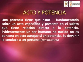 Una potencia tiene que estar fundamentado
sobre un acto específico y presente en el sujeto
que tiene relación directa a la potencia.
Evidentemente un ser humano no nacido no es
persona en acto aunque sí en potencia. Su devenir
lo conduce a ser persona.(CASTILLO VELERY)
 