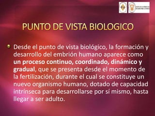 Desde el punto de vista biológico, la formación y
desarrollo del embrión humano aparece como
un proceso continuo, coordinado, dinámico y
gradual, que se presenta desde el momento de
la fertilización, durante el cual se constituye un
nuevo organismo humano, dotado de capacidad
intrínseca para desarrollarse por sí mismo, hasta
llegar a ser adulto.
 