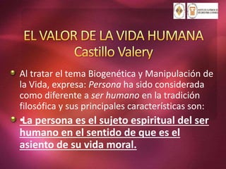 Al tratar el tema Biogenética y Manipulación de
la Vida, expresa: Persona ha sido considerada
como diferente a ser humano en la tradición
filosófica y sus principales características son:
•La persona es el sujeto espiritual del ser
humano en el sentido de que es el
asiento de su vida moral.
 