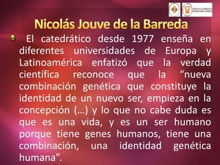 El catedrático desde 1977 enseña en
diferentes universidades de Europa y
Latinoamérica enfatizó que la verdad
científica reconoce que la “nueva
combinación genética que constituye la
identidad de un nuevo ser, empieza en la
concepción (…) y lo que no cabe duda es
que es una vida, y es un ser humano
porque tiene genes humanos, tiene una
combinación, una identidad genética
humana”.
 