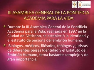 Durante la III Asamblea General de la Pontificia
Academia para la Vida, realizada en 1997 en la
Ciudad del Vaticano, se estableció la identidad y
el estatuto de persona del embrión humano.
Biólogos, médicos, filósofos, teólogos y juristas
de diferentes países Identidad y el Estatuto del
Embrión Humano, tema bastante complejo y de
gran importancia.
 