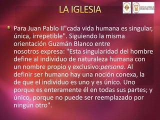 Para Juan Pablo II"cada vida humana es singular,
única, irrepetible". Siguiendo la misma
orientación Guzmán Blanco entre
nosotros expresa: "Esta singularidad del hombre
define al individuo de naturaleza humana con
un nombre propio y exclusivo:persona. Al
definir ser humano hay una noción conexa, la
de que el individuo es uno y es único. Uno
porque es enteramente él en todas sus partes; y
único, porque no puede ser reemplazado por
ningún otro".
 