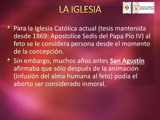 Para la Iglesia Católica actual (tesis mantenida
desde 1869: Apostolice Sedis del Papa Pío IV) al
feto se le considera persona desde el momento
de la concepción.
Sin embargo, muchos años antes San Agustín
afirmaba que sólo después de la animación
(infusión del alma humana al feto) podía el
aborto ser considerado inmoral.
 
