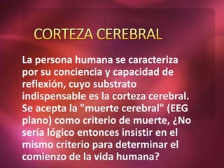 La persona humana se caracteriza
por su conciencia y capacidad de
reflexión, cuyo substrato
indispensable es la corteza cerebral.
Se acepta la "muerte cerebral" (EEG
plano) como criterio de muerte, ¿No
sería lógico entonces insistir en el
mismo criterio para determinar el
comienzo de la vida humana?
 