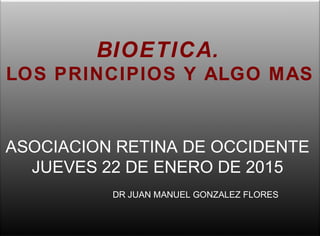 BIOETICA.
LOS PRINCIPIOS Y ALGO MAS
DR JUAN MANUEL GONZALEZ FLORES
ASOCIACION RETINA DE OCCIDENTE
JUEVES 22 DE ENERO DE 2015
 