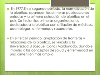     En 1977,En el segundo período, la normalización de
    la bioética, aparecen las primeras publicaciones
    seriadas y la primera colección de bioética en el
    país. Se inician las primeras organizaciones
    dedicadas a la bioética con afiliación de médicos,
    odontólogos, enfermeras y sacerdotes.

 En   el tercer período, ampliación de fronteras y
    relaciones de la bioética, se vincula a la
    Universidad El Bosque, Carlos Maldonado, dándole
    impulso a los conceptos de salud y enfermedad en
    una dimensión más amplia
 