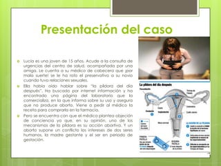 Presentación del caso

   Lucía es una joven de 15 años. Acude a la consulta de
    urgencias del centro de salud, acompañada por una
    amiga. Le cuenta a su médico de cabecera que ¡por
    mala suerte! se le ha roto el preservativo a su novio
    cuando tuvo relaciones sexuales.
   Ella había oído hablar sobre “la píldora del día
    después”. Ha buscado por internet información y ha
    encontrado una página del laboratorio que la
    comercializa, en la que informa sobre su uso y asegura
    que no produce aborto. Viene a pedir al médico la
    receta para comprarla en la farmacia.
   Pero se encuentra con que el médico plantea objeción
    de conciencia ya que, en su opinión, uno de los
    mecanismos de la píldora es su acción abortiva. Y un
    aborto supone un conflicto los intereses de dos seres
    humanos, la madre gestante y el ser en periodo de
    gestación.
 
