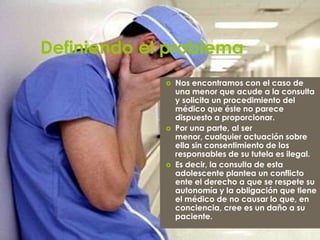 Definiendo el problema
                Nos encontramos con el caso de
                 una menor que acude a la consulta
                 y solicita un procedimiento del
                 médico que éste no parece
                 dispuesto a proporcionar.
                Por una parte, al ser
                 menor, cualquier actuación sobre
                 ella sin consentimiento de los
                 responsables de su tutela es ilegal.
                Es decir, la consulta de esta
                 adolescente plantea un conflicto
                 ente el derecho a que se respete su
                 autonomía y la obligación que tiene
                 el médico de no causar lo que, en
                 conciencia, cree es un daño a su
                 paciente.
 