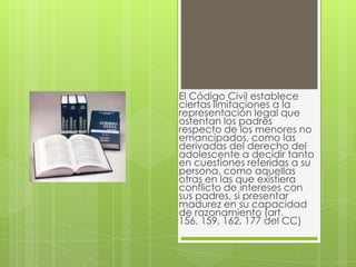 El Código Civil establece
ciertas limitaciones a la
representación legal que
ostentan los padres
respecto de los menores no
emancipados, como las
derivadas del derecho del
adolescente a decidir tanto
en cuestiones referidas a su
persona, como aquellas
otras en las que existiera
conflicto de intereses con
sus padres, si presentar
madurez en su capacidad
de razonamiento (art.
156, 159, 162, 177 del CC)
 