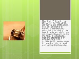 El artículo 3.1 de la Ley
Orgánica 1/1982, del 5
de mayo, de protección
civil del derecho al
honor, a la intimidad
personal y familiar y a la
propia imagen, dice que
«el consentimiento de los
menores e incapaces
deberá prestarse por
ellos mismos si sus
condiciones de madurez
lo permiten, de acuerdo
con la legislación civil».
 