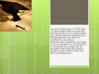 La Ley Orgánica 1/1996 del
15 de enero afirma que las
limitaciones a la capacidad
de obrar de los menores se
interpretarán de forma
restrictiva, es decir,
intentando respetar siempre
lo más posible su autonomía
y situando la carga de la
prueba del lado de quien
quiera ir en contra de uno
de sus derechos.
 