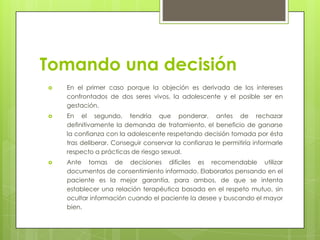 Tomando una decisión
   En el primer caso porque la objeción es derivada de los intereses
    confrontados de dos seres vivos, la adolescente y el posible ser en
    gestación.
   En el segundo, tendría que ponderar, antes de rechazar
    definitivamente la demanda de tratamiento, el beneficio de ganarse
    la confianza con la adolescente respetando decisión tomada por ésta
    tras deliberar. Conseguir conservar la confianza le permitiría informarle
    respecto a prácticas de riesgo sexual.
   Ante tomas de decisiones difíciles es recomendable utilizar
    documentos de consentimiento informado. Elaborarlos pensando en el
    paciente es la mejor garantía, para ambos, de que se intenta
    establecer una relación terapéutica basada en el respeto mutuo, sin
    ocultar información cuando el paciente la desee y buscando el mayor
    bien.
 