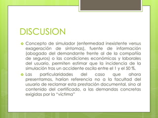 DISCUSION
   Concepto de simulador (enfermedad inexistente versus
    exageración de síntomas), fuente de información
    (abogado del demandante frente al de la compañía
    de seguros) o las condiciones económicas y laborales
    del usuario, permiten estimar que la incidencia de la
    simulación tras un accidente oscila entre el 1 y el 50 %.
   Las    particularidades    del    caso     que       ahora
    presentamos, harían referencia no a la facultad del
    usuario de reclamar esta prestación documental, sino al
    contenido del certificado, a las demandas concretas
    exigidas por la “víctima”
 