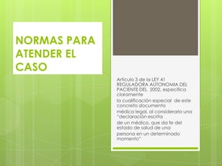 NORMAS PARA
ATENDER EL
CASO
              Artículo 3 de la LEY 41
              REGULADORA AUTONOMIA DEL
              PACIENTE DEL 2002, especifica
              claramente
              la cualificación especial de este
              concreto documento
              médico legal, al considerarlo una
              “declaración escrita
              de un médico, que da fe del
              estado de salud de una
              persona en un determinado
              momento”
 
